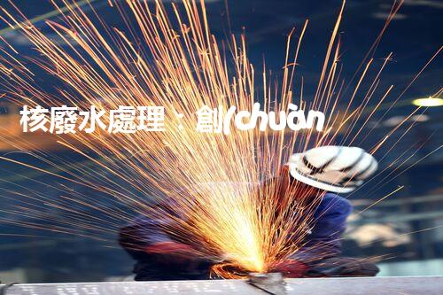 核廢水處理：創(chuàng)新方法揭秘，解決環(huán)境難題！